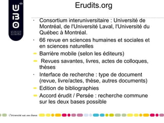 Erudits.org Consortium interuniversitaire : Université de Montréal, de l'Université Laval, l'Université du Québec à Montréal. 66 revue en sciences humaines et sociales et en sciences naturelles Barrière mobile (selon les éditeurs) Revues savantes, livres, actes de colloques, thèses Interface de recherche : type de document (revue, livre/actes, thèse, autres documents) Edition de bibliographies Accord érudit / Persée : recherche commune sur les deux bases possible 