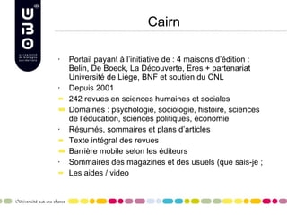 Cairn Portail payant à l’initiative de : 4 maisons d’édition : Belin, De Boeck, La Découverte, Eres + partenariat Université de Liège, BNF et soutien du CNL Depuis 2001 242 revues en sciences humaines et sociales Domaines : psychologie, sociologie, histoire, sciences de l’éducation, sciences politiques, économie Résumés, sommaires et plans d’articles Texte intégral des revues Barrière mobile selon les éditeurs Sommaires des magazines et des usuels (que sais-je ;  Les aides / video 