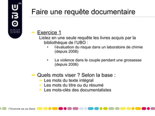 Faire une requête documentaire Exercice 1 Listez en une seule requête les livres acquis par la bibliothèque de l’UBO : l’évaluation du risque dans un laboratoire de chimie (depuis 2008) La violence dans le couple pendant une grossesse (depuis 2006) Quels mots viser ? Selon la base :  Les mots du texte intégral Les mots du titre ou du résumé Les mots-clés des documentalistes 