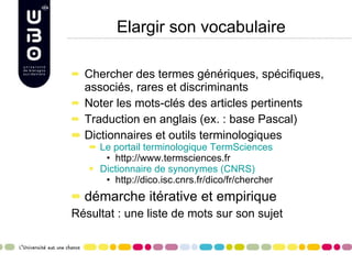 Elargir son vocabulaire Chercher des termes génériques, spécifiques, associés, rares et discriminants Noter les mots-clés des articles pertinents Traduction en anglais (ex. : base Pascal) Dictionnaires et outils terminologiques Le portail terminologique TermSciences http://www.termsciences.fr Dictionnaire de synonymes (CNRS) http://dico.isc.cnrs.fr/dico/fr/chercher démarche itérative et empirique Résultat : une liste de mots sur son sujet 