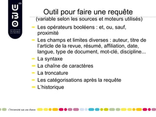 Outil pour faire une requête  (variable selon les sources et moteurs utilisés) Les opérateurs booléens : et, ou, sauf, proximité Les champs et limites diverses : auteur, titre de l’article de la revue, résumé, affiliation, date, langue, type de document, mot-clé, discipline... La syntaxe La chaîne de caractères La troncature Les catégorisations après la requête L’historique 