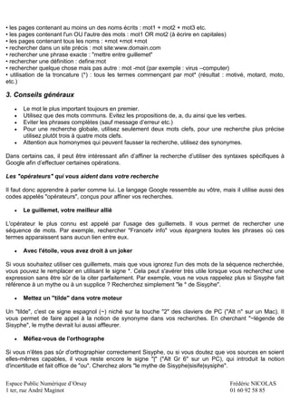 Espace Public Numérique d’Orsay Frédéric NICOLAS
1 ter, rue André Maginot 01 60 92 58 85
• les pages contenant au moins un des noms écrits : mot1 + mot2 + mot3 etc.
• les pages contenant l'un OU l'autre des mots : mot1 OR mot2 (à écrire en capitales)
• les pages contenant tous les noms : +mot +mot +mot
• rechercher dans un site précis : mot site:www.domain.com
• rechercher une phrase exacte : "mettre entre guillemet"
• rechercher une définition : define:mot
• rechercher quelque chose mais pas autre : mot -mot (par exemple : virus –computer)
• utilisation de la troncature (*) : tous les termes commençant par mot* (résultat : motivé, motard, moto,
etc.)
3. Conseils généraux
 Le mot le plus important toujours en premier.
 Utilisez que des mots communs. Evitez les propositions de, a, du ainsi que les verbes.
 Eviter les phrases complètes (sauf message d’erreur etc.)
 Pour une recherche globale, utilisez seulement deux mots clefs, pour une recherche plus précise
utilisez plutôt trois à quatre mots clefs.
 Attention aux homonymes qui peuvent fausser la recherche, utilisez des synonymes.
Dans certains cas, il peut être intéressant afin d’affiner la recherche d’utiliser des syntaxes spécifiques à
Google afin d’effectuer certaines opérations.
Les "opérateurs" qui vous aident dans votre recherche
Il faut donc apprendre à parler comme lui. Le langage Google ressemble au vôtre, mais il utilise aussi des
codes appelés "opérateurs", conçus pour affiner vos recherches.
 Le guillemet, votre meilleur allié
L'opérateur le plus connu est appelé par l'usage des guillemets. Il vous permet de rechercher une
séquence de mots. Par exemple, rechercher "Francetv info" vous épargnera toutes les phrases où ces
termes apparaissent sans aucun lien entre eux.
 Avec l'étoile, vous avez droit à un joker
Si vous souhaitez utiliser ces guillemets, mais que vous ignorez l'un des mots de la séquence recherchée,
vous pouvez le remplacer en utilisant le signe *. Cela peut s'avérer très utile lorsque vous recherchez une
expression sans être sûr de la citer parfaitement. Par exemple, vous ne vous rappelez plus si Sisyphe fait
référence à un mythe ou à un supplice ? Recherchez simplement "le * de Sisyphe".
 Mettez un "tilde" dans votre moteur
Un "tilde", c'est ce signe espagnol (~) niché sur la touche "2" des claviers de PC ("Alt n" sur un Mac). Il
vous permet de faire appel à la notion de synonyme dans vos recherches. En cherchant "~légende de
Sisyphe", le mythe devrait lui aussi affleurer.
 Méfiez-vous de l'orthographe
Si vous n'êtes pas sûr d'orthographier correctement Sisyphe, ou si vous doutez que vos sources en soient
elles-mêmes capables, il vous reste encore le signe "|" ("Alt Gr 6" sur un PC), qui introduit la notion
d'incertitude et fait office de "ou". Cherchez alors "le mythe de Sisyphe|sisife|sysiphe".
 