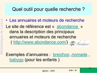 Quel outil pour quelle recherche ? les moteurs : l'indexation est automatique, les moteurs parcourent les pages du web régulièrement => google, google scholar, exaleadles métamoteurs utilisent plusieurs moteurs de recherche => kartoo ,clusty , webcrawler, ixquickpour en savoir plus : allez sur la page du site intelligence center (http://c.asselin.free.fr/french/metamoteurs.htm )21@telier – 2009 