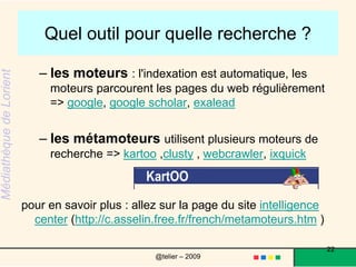 Quel outil pour quelle recherche ? Globalement quand on veut explorer un sujet il vaut mieux utiliser les thèmes et sous-thèmes d'un annuaire, utiliser les encyclopédies... et les rayons des bibliothèques quand on a une question très précise on peut utiliser les moteurs de recherche ou les métamoteurs (en rédigeant bien sa requête).22@telier – 2009 