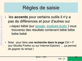 Une recherche avancée Les opérateurs booléens :ET AND : les sites contiennent les deux termesOU OR : les sites contiennent l'un ou l'autre des termes SAUF AND NOT : les sites contiennent le premier terme et pas le 2ème PRES NEAR : les sites contenant les termes rapprochés Les moteurs proposent des modules de recherche avancé :pour google : c'est une page accessible icipour exalead il faut ouvrir une petite fenêtre 26@telier – 2009 