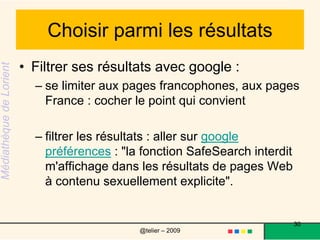 Choisir parmi les résultats Sur la liste, les noms de domaine d'un site se termine par un .fr un .com.Ces extensions peuvent donner des indicationsgéographiques : .fr : site français.ca : site canadien.be : site belge.ch : site suisse  de domaine d'activité (mais ce n'est pas une règle exacte)  .com : commercial, communication.org : associatif, à but non lucratif.edu : éducation 30@telier – 2009 