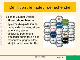Définition : le moteur de recherche  Selon le Journal Officiel Moteur de recherche :système d'exploitation de banque de données, et, par extension, serveur spécialisé permettant d'accéder sur la toile à des ressources (pages, sites, etc.) à partir de mots clés.4@telier – 2009 