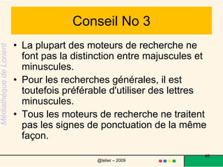 Conseil No 4« and » ou « + » entre deux mots-clés signifient : « Je veux seulement les documents qui contiennent ces deux mots ou tous les mots. » « or » entre deux mots-clés signifie : « Je veux les documents qui contiennent l’un de ces deux mots, peu importe lequel. » « not » ou « - » signifient : « Je veux les documents qui contiennent le premier mot, à condition qu’ils ne contiennent pas le second. » Exemple : « adolescents and not sexe ». L’expression « and not » ne s’applique qu’au mot ou à la phrase qui suit immédiatement. 40@telier – 2009 