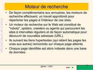 Moteur de rechercheDe façon complémentaire aux annuaires, les moteurs de recherche effectuent, un travail approfondi pour répertorier les pages à l'intérieur de ces sites. Un moteur de recherche sur le Web est constitué de "robots", spiders, crawlers ou agents qui parcourent les sites à intervalles réguliers et de façon automatique pour découvrir de nouvelles adresses (URL). Ils suivent les liens hypertextes (qui relient les pages les unes aux autres) rencontrés sur chaque page atteinte. Chaque page identifiée est alors indexée dans une base de données.6@telier – 2009 