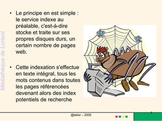 Le principe en est simple : le service indexe au préalable, c'est-à-dire stocke et traite sur ses propres disques durs, un certain nombre de pages web. Cette indexation s'effectue en texte intégral, tous les mots contenus dans toutes les pages référencées devenant alors des index potentiels de recherche7@telier – 2009 