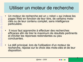Utiliser un moteur de rechercheUn moteur de recherche est un « robot » qui indexe les pages Web en fonction de leur titre, de certains mots-clés ou de leur contenu complet, sans intelligence particulière. Il nous faut apprendre à effectuer des recherches efficaces afin de tirer le maximum de résultats pertinents et d'éviter les réponses redondantes ou peu concluantes.Le défi principal, lors de l'utilisation d'un moteur de recherche, repose sur le choix des mots-clés et de leur disposition. 8@telier – 2009 