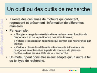 Un outil ou des outils de rechercheIl existe des centaines de moteurs qui collectent, regroupent et présentent l’information de différentes manières. Par exemple, « Google » range les résultats d’une recherche en fonction de l’importance et de la pertinence des sites trouvés; « Yahoo! » possède un répertoire qui permet des recherches par thèmes; « Kartoo » classe les différents sites trouvés à l’intérieur de catégories sélectionnées à partir de mots ou de phrases contenus dans les résultats de leur recherche. Un moteur peut donc être mieux adapté qu’un autre à tel ou tel type de recherche. 9@telier – 2009 