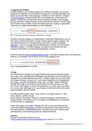 3. Zugang zum Volltext
EconBiz strebt an, den direkten Zugang zum Volltext anzubieten. So wird bei
kostenlosen Volltexten ein Download-Link angeboten, bei kostenpflichtigen Auf-
sätzen aus Zeitschriften wird angezeigt, ob dieser an Ihrem Standort verfügbar
ist (Ampel-System). Recherchieren Sie in einer Bibliothek, erkennt dies das
System und lässt Sie auf lizenzierte Online-Volltexte zugreifen. Auch Google
Scholar bietet den direkten Zugriff auf lizenzierte Online-Volltexte. Was EconBiz
aber darüber hinaus enthält, ist die Information über den Zugang zu gedruckten
Versionen von Zeitschriftenaufsätzen in Ihrer Bibliothek.




Abb. 3: Nachweise gedruckter Aufsätze in Bibliotheken in EconBiz

EconBiz ist auf den Zugang zu Publikationen in deutschen Bibliotheken und auf
freie Online-Volltexte fokussiert, Google Scholar agiert hingegen weltweit. Der
Link "Bibliothekssuche" in Google Scholar führt darum auf den weltweiten
WorldCat, in dem nur wenige deutsche Bibliotheken vertreten sind. Der Button
"Bibliothek wählen" in EconBiz hingegen ermöglicht eine Auswahl fast aller
deutscher Bibliotheken und eine Bestandsabfrage in diesen.


Die Einbindung des Dokumentlieferdienstes subito in EconBiz ermöglicht auch die direkte Be-
stellung von Aufsätzen, die bei Ihnen vor Ort nicht verfügbar sind.




Abb. 6: subito-Bestellbutton in EconBiz


4. Fazit
Eine Recherche in Google und Google Scholar wird niemand komplett auslas-
sen wollen, denn die Menge der Nachweise, das Ranking und der schnelle Voll-
textzugriff sind entscheidende Pluspunkte. Trotzdem sollte man sich nicht allein
auf Google verlassen, da auch hier - wie andere Vergleiche mit Fachdatenban-
ken zeigen - wichtige Publikationen fehlen (vgl. z.B. Mayr, Philipp (2009) [5],
Schultz (2007) [6]). Auch bestimmt das Ranking die Wahrnehmung von Tref-
fern. Da es nicht möglich ist, feinere Suchoptionen zu nutzen oder umzusortie-
ren, ist man sehr abhängig davon, was Google mit technischer Berechnung als
wissenschaftlich relevant einstuft.

Es sollte bedacht werden, dass: "easy (more) is not always better." (s. Cec-
chino, Nicola J. (2010): 321 [7])
Darum nehmen Sie diesen Text doch einmal als Anregung, die Recherche in
Google Scholar mit EconBiz oder mit wichtigen Fachdatenbanken / Fachporta-
len Ihres Fachs zu vergleichen.

Haben Sie Fragen zu EconBiz? Wenden Sie sich an den Online-Recherche-
und Auskunftsdienst EconDesk. EconDesk recherchiert für Sie darüber hinaus
Kurzinformationen zu Wirtschaftsthemen und bieten eine auf Ihr Thema bezo-
gene Beratung und Unterstützung bei der Literaturrecherche.

Literatur
[1] About Google Scholar [Web document]
<http://scholar.google.com/intl/en/scholar/about.html> [Abruf am 10.01.2011].

                                                       Recherchekniffe_XII_EconBiz_oder_Google_final_pdf / Seite 3 von 4
 