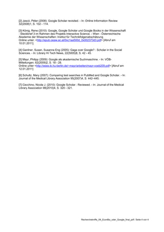 [2] Jascó, Péter (2008): Google Scholar revisited. - In: Online Information Review
32(2008)1, S. 102 - 114.

[3] König, Rene (2010): Google, Google Scholar und Google Books in der Wissenschaft
: Steckbrief 3 im Rahmen des Projekts Interactive Science. - Wien : Österreichische
Akademie der Wissenschaften: Institut für Technikfolgenabschätzung
Online unter: <http://epub.oeaw.ac.at/0xc1aa500d_0x002373d3.pdf> [Abruf am
10.01.2011].

[4] Gardner, Susan, Susanna Eng (2005): Gaga over Google? : Scholar in the Social
Sciences. - In: Library Hi Tech News, 22(5005)8, S. 42 - 45.

[5] Mayr, Philipp (2009): Google als akademische Suchmaschine. - In: VÖB-
Mitteilungen. 62(2009)2, S. 18 - 28.
Online unter <http://www.ib.hu-berlin.de/~mayr/arbeiten/mayr-voeb209.pdf> [Abruf am
12.01.2011]

[6] Schultz, Mary (2007): Comparing test searches in PubMed and Google Scholar. - In:
Journal of the Medical Library Association 95(2007)4, S. 442–445.

[7] Cecchino, Nicola J. (2010): Google Scholar : Reviewed. - In: Journal of the Medical
Library Association 98(2010)4, S. 320 - 321.




                                                   Recherchekniffe_XII_EconBiz_oder_Google_final_pdf / Seite 4 von 4
 