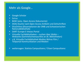 Mehr als Google…
• Google Scholar
• Scirus
• BASE (wiss. Open Access Dokumente)
• DOAJ (Suche nach Open Access Artikeln und Zeitschriften
• DissOnline (Dissertationen der DNB und Schweizerischen
Nationalbibliothek)
• DART-Europe E-theses Portal
• Virtuelle Fachbibliotheken – suchen über Webis –
Webseite (Sammelschwerpunkte an dt. Bibliotheken)
• z.B. Virtuelle Fachbibliothek Medien Bühne Film /
Teilportal Kommunikation und Medien
• weitersagen: Statista Campuslizenz / Citavi Campuslizenz
 