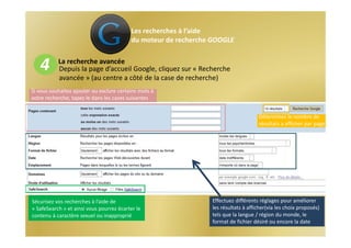 Les recherches à l’aide 
                                           du moteur de recherche GOOGLE


   4       La recherche avancée
           Depuis la page d’accueil Google, cliquez sur « Recherche 
           avancée » (au centre a côté de la case de recherche) 
Si vous souhaitez ajouter ou exclure certains mots à 
votre recherche, tapez le dans les cases suivantes


                                                                                      Déterminez le nombre de 
                                                                                      résultats a afficher par page




Sécurisez vos recherches à l’aide de                             Effectuez différents réglages pour améliorer 
« SafeSearch » et ainsi vous pourrez écarter le                  les résultats à afficher(via les choix proposés) 
contenu à caractère sexuel ou inapproprié                        tels que la langue / région du monde, le 
                                                                 format de fichier désiré ou encore la date 
 