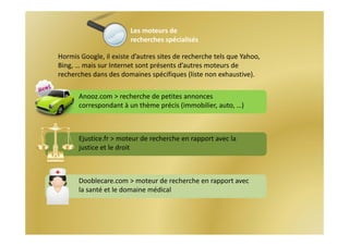 Les moteurs de
                        recherches spécialisés

Hormis Google, il existe d’autres sites de recherche tels que Yahoo, 
Bing, … mais sur Internet sont présents d’autres moteurs de 
recherches dans des domaines spécifiques (liste non exhaustive).

       Anooz.com > recherche de petites annonces 
       correspondant à un thème précis (immobilier, auto, …)



       Ejustice.fr > moteur de recherche en rapport avec la 
       justice et le droit



       Dooblecare.com > moteur de recherche en rapport avec 
       la santé et le domaine médical
 