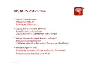 6	
  
       IDS,	
  NEBIS,	
  ZeitschriLen	
  

       §  Zugang	
  über	
  E-­‐Kataloge:	
  
              hTp://www.nebis.ch	
  	
  	
  
              hTp://www.idsluzern.ch	
  	
  

       §  Zugang	
  zum	
  E-­‐Menu	
  ZHB	
  der	
  Unilu:	
  
              hTps://ezproxy.unilu.ch/login	
  
              Zugang	
  zu	
  diversen	
  Datenbanken	
  und	
  Katalogen	
  

       §  Zugang	
  über	
  den	
  Springerlink	
  (zuerst	
  einloggen!)	
  
              hTp://www.springerlink.com	
  
              1200	
  wissenschaLliche	
  FachzeitschriLen	
  und	
  auch	
  Buchkapitel	
  

       §  Hilfestellungen	
  der	
  ZHB:	
  
              hTp://www.zhbluzern.ch/index.php?id=1621	
  (Homepage)	
  
              hTp://zhbluzern.wordpress.com	
  	
  (Blog)	
  



Mentorat	
  |	
  PHZ	
  
 