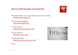 7	
  
       Ad	
  2):	
  Onlinesuche	
  via	
  Internet	
  

       §  Google	
  Scholar	
  (zur	
  ersten	
  Orien>erung	
  nicht	
  schlecht):	
  
              hTp://scholar.google.ch/	
  	
  

       §  Fachportal	
  Pädagogik:	
  
              hTp://www.pedocs.de/	
  

       §  Science	
  Direct:	
  
              hTp://www.sciencedirect.com/	
  

       §  Jstor	
  Journals:	
  
              hTp://www.jstor.org/	
  

       §  Ingentaconnect:	
  
              hTp://www.ingentaconnect.com/	
  

       §  Etc.	
  

Mentorat	
  |	
  PHZ	
  
 