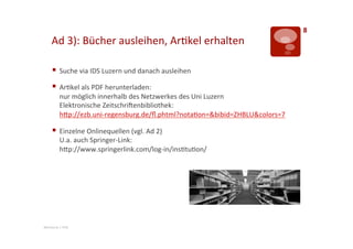 8	
  
       Ad	
  3):	
  Bücher	
  ausleihen,	
  Ar>kel	
  erhalten	
  	
  

       §  Suche	
  via	
  IDS	
  Luzern	
  und	
  danach	
  ausleihen	
  
       §  Ar>kel	
  als	
  PDF	
  herunterladen:	
  
              nur	
  möglich	
  innerhalb	
  des	
  Netzwerkes	
  des	
  Uni	
  Luzern	
  
              Elektronische	
  ZeitschriLenbibliothek:	
  
              hTp://ezb.uni-­‐regensburg.de/ﬂ.phtml?nota>on=&bibid=ZHBLU&colors=7	
  

       §  Einzelne	
  Onlinequellen	
  (vgl.	
  Ad	
  2)	
  
              U.a.	
  auch	
  Springer-­‐Link:	
  
              hTp://www.springerlink.com/log-­‐in/ins>tu>on/	
  




Mentorat	
  |	
  PHZ	
  
 