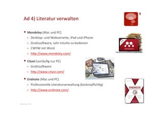 9	
  
       Ad	
  4)	
  Literatur	
  verwalten	
  

       §  Mendeley	
  (Mac	
  und	
  PC)	
  
              §     Desktop-­‐	
  und	
  Webvariante,	
  iPad	
  und	
  iPhone	
  
              §     Gra>ssoLware,	
  sehr	
  intui>v	
  zu	
  bedienen	
  
              §     CWYW	
  mit	
  Word	
  
              §     hTp://www.mendeley.com/	
  	
  

       §  Citavi	
  (vorläuﬁg	
  nur	
  PC)	
  
              §     Gra>ssoLware	
  
              §     hTp://www.citavi.com/	
  	
  

       §  Endnote	
  (Mac	
  und	
  PC)	
  
              §     Professionelle	
  Literaturverwaltung	
  (kostenpﬂich>g)	
  
              §     hTp://www.endnote.com/	
  	
  


Mentorat	
  |	
  PHZ	
  
 