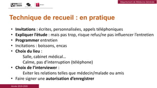 Année 2019-2020
Département de Médecine Générale
Technique de recueil : en pratique
• Invitations : écrites, personnalisées, appels téléphoniques
• Expliquer l’étude : mais pas trop, risque refus/ne pas influencer l’entretien
• Programmer entretien
• Incitations : boissons, encas
• Choix du lieu :
Salle, cabinet médical…
Calme, pas d’interruption (téléphone)
• Choix de l’interviewer :
Eviter les relations telles que médecin/malade ou amis
• Faire signer une autorisation d’enregistrer
 