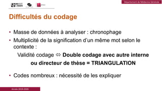 Année 2019-2020
Département de Médecine Générale
Difficultés du codage
• Masse de données à analyser : chronophage
• Multiplicité de la signification d’un même mot selon le
contexte :
Validité codage  Double codage avec autre interne
ou directeur de thèse = TRIANGULATION
• Codes nombreux : nécessité de les expliquer
 