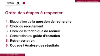 Année 2019-2020
Département de Médecine Générale
Ordre des étapes à respecter
1. Elaboration de la question de recherche
2. Choix du recrutement
3. Choix de la technique de recueil
4. Constitution du guide d’entretien
5. Retranscription
6. Codage / Analyse des résultats
 