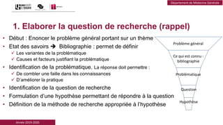 Année 2019-2020
Département de Médecine Générale
1. Elaborer la question de recherche (rappel)
• Début : Enoncer le problème général portant sur un thème
• Etat des savoirs  Bibliographie : permet de définir
 Les variantes de la problématique
 Causes et facteurs justifiant la problématique
• Identification de la problématique. La réponse doit permettre :
 De combler une faille dans les connaissances
 D’améliorer la pratique
• Identification de la question de recherche
• Formulation d’une hypothèse permettant de répondre à la question
• Définition de la méthode de recherche appropriée à l’hypothèse
Problème général
Ce qui est connu :
bibliographie
Problématique
Question
Hypothèse
 