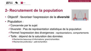 Année 2019-2020
Département de Médecine Générale
2- Recrutement de la population
• Objectif : favoriser l’expression de la diversité
• Population :
Concernée par le sujet
Diversité : Pas de représentation statistique de la population
Permet l’expression des divergences : représentations, comportements
Taille : dépend de la saturation des données
Recherche beaucoup d’informations: grand échantillon
Recherche profondeur : petit échantillon
 