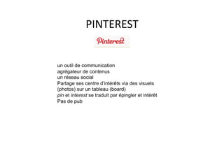 PINTEREST	
  


un outil de communication
agrégateur de contenus
un réseau social
Partage ses centre d’intérêts via des visuels
(photos) sur un tableau (board)
pin et interest se traduit par épingler et intérêt
Pas de pub
 