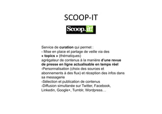 SCOOP-­‐IT	
  


Service de curation qui permet :
- Mise en place et partage de veille via des
« topics » (thématiques)
agrégateur de contenus à la manière d’une revue
de presse en ligne actualisable en temps réel
- Personnalisation (choix des sources et
abonnements à des flux) et réception des infos dans
sa messagerie
- Sélection et publication de contenus
- Diffusion simultanée sur Twitter, Facebook,
Linkedin, Google+, Tumblr, Wordpress…
 