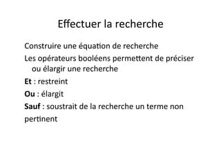 Eﬀectuer	
  la	
  recherche	
  	
  
Construire	
  une	
  équa/on	
  de	
  recherche	
  
Les	
  opérateurs	
  booléens	
  permePent	
  de	
  préciser	
  
  ou	
  élargir	
  une	
  recherche	
  
Et	
  :	
  restreint	
  
Ou	
  :	
  élargit	
  
Sauf	
  :	
  soustrait	
  de	
  la	
  recherche	
  un	
  terme	
  non	
  
per/nent	
  	
  
 