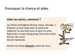 Provoquer la chance et aider
Aider les autres, comment ?
Les tâches ménagères (lessive, repas, ménage…).
Préparer un bon repas pour le week-end.
Organiser les journées avec et pour les amis.
Reprendre un sport (ping pong, foot entre amis)
Donner des cours.
Devenir bénévole.
Donner du temps d’écoute autour de vous…
…
 