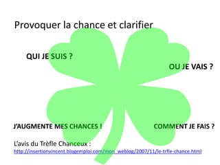 Provoquer la chance et clarifier
QUI JE SUIS ?
OU JE VAIS ?
COMMENT JE FAIS ?J’AUGMENTE MES CHANCES !
L’avis du Trèfle Chanceux :
http://insertionvincent.blogemploi.com/mon_weblog/2007/11/le-trfle-chance.html
 