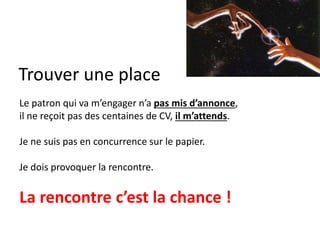 Trouver une place
Le patron qui va m’engager n’a pas mis d’annonce,
il ne reçoit pas des centaines de CV, il m’attends.
Je ne suis pas en concurrence sur le papier.
Je dois provoquer la rencontre.
La rencontre c’est la chance !
 