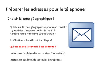 Préparer les adresses pour le téléphone
Qu’elle est la zone géographique pour mon travail ?
Il y a-t-il des transports publics le matin ?
A quelle heure je me lève pour le travail ?
Je sélectionne les villes et les villages !
Qui est-ce que je connais à ces endroits ?
Impression des listes des entreprises formatrices !
Impression des listes de toutes les entreprises !
Choisir la zone géographique !
 