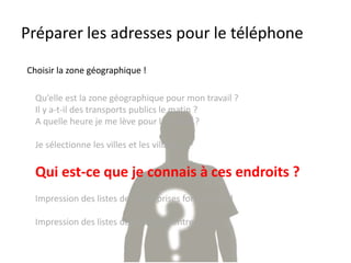 Préparer les adresses pour le téléphone
Qu’elle est la zone géographique pour mon travail ?
Il y a-t-il des transports publics le matin ?
A quelle heure je me lève pour le travail ?
Je sélectionne les villes et les villages !
Qui est-ce que je connais à ces endroits ?
Impression des listes des entreprises formatrices !
Impression des listes de toutes les entreprises !
Choisir la zone géographique !
 