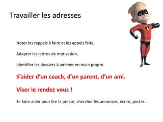 Travailler les adresses
Noter les rappels à faire et les appels faits.
Adapter les lettres de motivation.
Identifier les dossiers à amener en main propre.
S’aider d’un coach, d’un parent, d’un ami.
Viser le rendez vous !
Se faire aider pour lire la presse, chercher les annonces, écrire, poster…
 