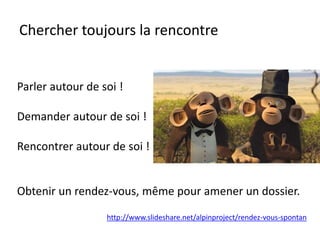 Chercher toujours la rencontre
Parler autour de soi !
Demander autour de soi !
Rencontrer autour de soi !
Obtenir un rendez-vous, même pour amener un dossier.
http://www.slideshare.net/alpinproject/rendez-vous-spontan
 