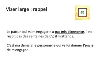Viser large : rappel
Le patron qui va m’engager n’a pas mis d’annonce, il ne
reçoit pas des centaines de CV, il m’attends.
C’est ma démarche personnelle qui va lui donner l’envie
de m’engager.
 