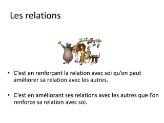 Les relations
• C’est en renforçant la relation avec soi qu’on peut
améliorer sa relation avec les autres.
• C’est en améliorant ses relations avec les autres que l’on
renforce sa relation avec soi.
 