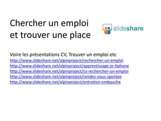Chercher un emploi
et trouver une place
Voire les présentations CV, Trouver un emploi etc
http://www.slideshare.net/alpinproject/rechercher-un-emploi
http://www.slideshare.net/alpinproject/apprentissage-je-tlphone
http://www.slideshare.net/alpinproject/cv-rechercher-un-emploi
http://www.slideshare.net/alpinproject/rendez-vous-spontan
http://www.slideshare.net/alpinproject/entretien-embauche
 