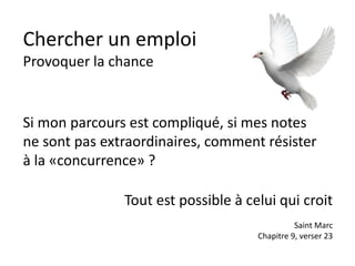 Chercher un emploi
Provoquer la chance
Si mon parcours est compliqué, si mes notes
ne sont pas extraordinaires, comment résister
à la «concurrence» ?
Tout est possible à celui qui croit
Saint Marc
Chapitre 9, verser 23
 