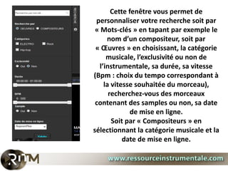 Cette fenêtre vous permet de
 personnaliser votre recherche soit par
 « Mots-clés » en tapant par exemple le
     nom d’un compositeur, soit par
 « Œuvres » en choisissant, la catégorie
     musicale, l’exclusivité ou non de
  l’instrumentale, sa durée, sa vitesse
(Bpm : choix du tempo correspondant à
    la vitesse souhaitée du morceau),
      recherchez-vous des morceaux
 contenant des samples ou non, sa date
              de mise en ligne.
       Soit par « Compositeurs » en
sélectionnant la catégorie musicale et la
           date de mise en ligne.
 