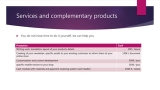Services and complementary products
 You do not have time to do it yourself, we can help you
Prestation Tarif
Writing work, translation, layout of your products details 30€ / Heure
Creating of your newsletter, specific emails to your existing customers to inform them of your
online store
150€ / document
Customization and custom development 350€ / jour
specific mobile version to your shop 350€ / jour
Cash module with materials and payment receiving system (card reader) 1500 € / caisse
 