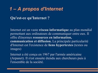 1 – A propos d'Internet Qu'est-ce qu'Internet ? Internet est un vaste réseau informatique au plan mondial permettant aux ordinateurs de communiquer entre eux. Il offre d'énormes ressources en information, communication et diffusion. La principale particularité d'Internet est l'existence de liens hypertextes (textes ou images)