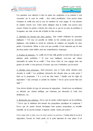 11
Ces questions vous aideront à éviter de parler des symptômes et au contraire à vous
concentrer sur le cœur du conflit – le(s) vrai(s) problème(s). Vous pouvez tenter
d’analyser le conflit tout seul ou avec les membres de votre équipe. Si vous discutez
de manière ouverte avec l’autre partie impliquée dans le conflit, vous pouvez aussi
essayer d’inciter les parties à décrire leur vision de ce qui est au cœur du problème et
d’organiser une visite de site afin d’établir les faits sur place.
2. Identifiez les besoins des deux parties : Que veulent réellement les personnes
impliquées ? S’il vous est possible de définir un but commun pour les personnes
impliquées, cela facilitera le travail de recherche de solutions sur lesquelles les deux
parties s’accorderont. Même si cela n’est pas possible, il reste important que les buts
des deux parties soient définis pour une compréhension réciproque.
3. Evaluez la situation : Le conflit est-il d’une taille gérable ou doit-il être découpé en
plusieurs petits problèmes ? Si vous vous impliquez, avez-vous une chance
raisonnable de mettre fin au conflit ? Vous devez éviter de vous engager dans une
gestion de conflit si vous percevez à l’avance que vous n’obtiendrez pas de succès.
4. Décidez d’un processus : Quel processus vous et l’autre partie choisirez pour
résoudre le conflit ? Les problèmes doivent-ils être discutés dans un ordre précis ?
Quel est le programme ? Il y a-t-il une date butoir ? Quelles sont les règles de
négociation ? Qui convoque et préside les réunions ? Est-ce qu’un accord final sera
signé ?
Vous devrez décider du type de processus de négociation – formel (avec un médiateur)
ou informel, par réunion publique, par évitement, par discussion (à l’aide d’un
facilitateur), etc.
5. Recherchez des solutions : Est-ce que les parties veulent négocier sur les problèmes
? Est-ce que le médiateur doit inventer des propositions spécifiques de compromis ?
Est-ce que les parties doivent développer leurs propres propositions ou travailler
ensemble sur un accord commun et négocier ensuite section par section ?
Cette étape doit se faire avec les deux parties en présence. Comme dans le cas de la
négociation, l’écoute de l’autre partie est le point important de cette phase. Il est
 