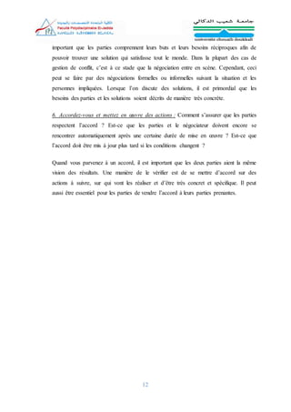12
important que les parties comprennent leurs buts et leurs besoins réciproques afin de
pouvoir trouver une solution qui satisfasse tout le monde. Dans la plupart des cas de
gestion de conflit, c’est à ce stade que la négociation entre en scène. Cependant, ceci
peut se faire par des négociations formelles ou informelles suivant la situation et les
personnes impliquées. Lorsque l’on discute des solutions, il est primordial que les
besoins des parties et les solutions soient décrits de manière très concrète.
6. Accordez-vous et mettez en œuvre des actions : Comment s’assurer que les parties
respectent l’accord ? Est-ce que les parties et le négociateur doivent encore se
rencontrer automatiquement après une certaine durée de mise en œuvre ? Est-ce que
l’accord doit être mis à jour plus tard si les conditions changent ?
Quand vous parvenez à un accord, il est important que les deux parties aient la même
vision des résultats. Une manière de le vérifier est de se mettre d’accord sur des
actions à suivre, sur qui vont les réaliser et d’être très concret et spécifique. Il peut
aussi être essentiel pour les parties de vendre l’accord à leurs parties prenantes.
 