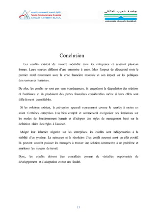 13
Conclusion
Les conflits existent de manière inévitable dans les entreprises et revêtant plusieurs
formes. Leurs sources diffèrent d’une entreprise à autre. Mais l’aspect de désaccord reste le
premier motif notamment avec la crise financière mondiale et son impact sur les politiques
des ressources humaines.
De plus, les conflits ne sont pas sans conséquences, ils engendrent la dégradation des relations
et l’ambiance et ils produisent des pertes financières considérables même si leurs effets sont
difficilement quantifiables.
Si les solutions existent, la prévention apparaît couramment comme le remède à mettre en
avant. Certaines entreprises l’on bien comprit et commencent d’organiser des formations sur
les modes de fonctionnement humain et d’adopter des styles de management basé sur la
définition claire des règles à l’avance.
Malgré leur influence négative sur les entreprises, les conflits sont indispensables à la
stabilité d’un système. La naissance et la résolution d’un conflit peuvent avoir un effet positif.
Ils peuvent souvent pousser les managers à trouver une solution constructive à un problème et
améliorer les moyens de travail.
Donc, les conflits doivent être considérés comme de véritables opportunités de
développement et d’adaptation et non une fatalité.
 